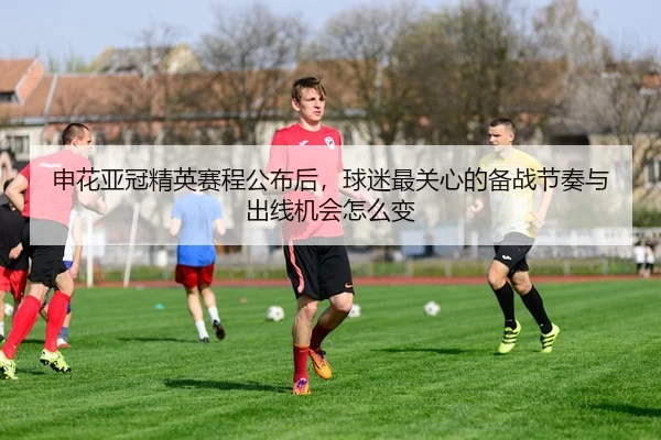 申花亚冠精英赛程公布后，球迷最关心的备战节奏与出线机会怎么变